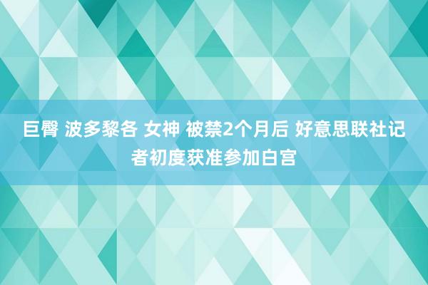 巨臀 波多黎各 女神 被禁2个月后 好意思联社记者初度获准参加白宫