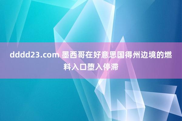 dddd23.com 墨西哥在好意思国得州边境的燃料入口堕入停滞