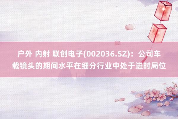 户外 内射 联创电子(002036.SZ)：公司车载镜头的期间水平在细分行业中处于进时局位