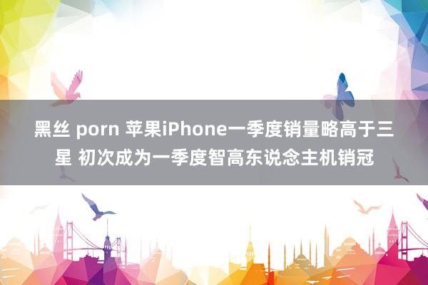 黑丝 porn 苹果iPhone一季度销量略高于三星 初次成为一季度智高东说念主机销冠