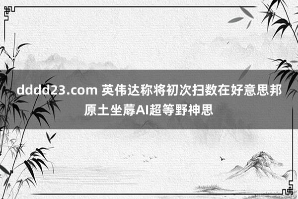 dddd23.com 英伟达称将初次扫数在好意思邦原土坐蓐AI超等野神思