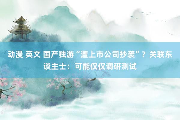 动漫 英文 国产独游“遭上市公司抄袭”？关联东谈主士：可能仅仅调研测试