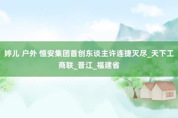 婷儿 户外 恒安集团首创东谈主许连捷灭尽_天下工商联_晋江_福建省