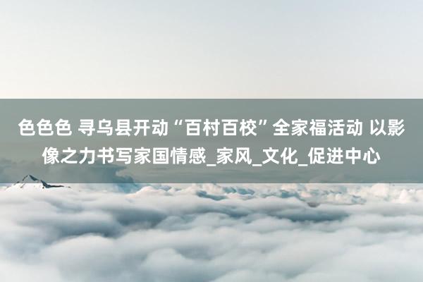 色色色 寻乌县开动“百村百校”全家福活动 以影像之力书写家国情感_家风_文化_促进中心