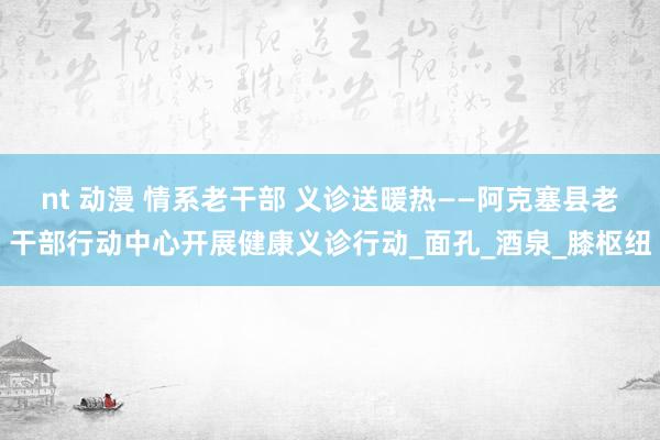 nt 动漫 情系老干部 义诊送暖热——阿克塞县老干部行动中心开展健康义诊行动_面孔_酒泉_膝枢纽