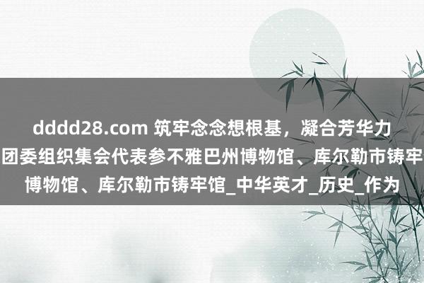dddd28.com 筑牢念念想根基，凝合芳华力量——巴州红旗技工学校团委组织集会代表参不雅巴州博物馆、库尔勒市铸牢馆_中华英才_历史_作为