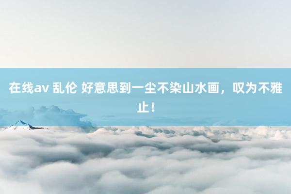 在线av 乱伦 好意思到一尘不染山水画，叹为不雅止！