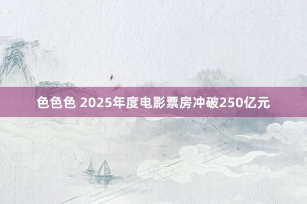 色色色 2025年度电影票房冲破250亿元