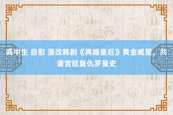 高中生 自慰 漫改韩剧《再婚皇后》黄金威望，共谱宫廷复仇罗曼史