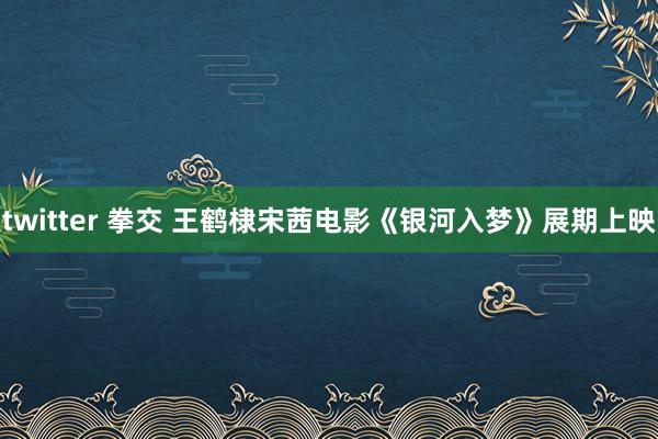 twitter 拳交 王鹤棣宋茜电影《银河入梦》展期上映
