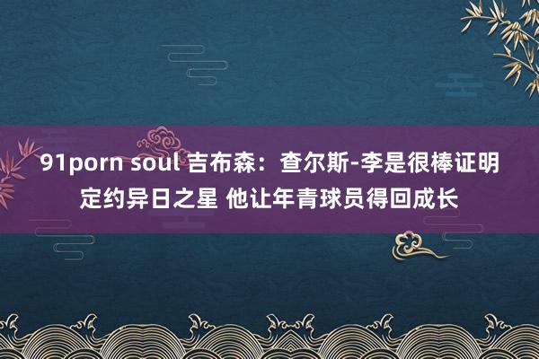 91porn soul 吉布森：查尔斯-李是很棒证明定约异日之星 他让年青球员得回成长