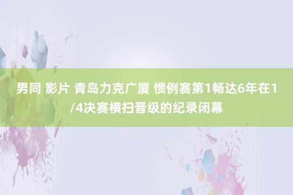 男同 影片 青岛力克广厦 惯例赛第1畅达6年在1/4决赛横扫晋级的纪录闭幕