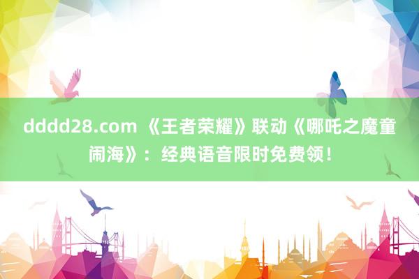 dddd28.com 《王者荣耀》联动《哪吒之魔童闹海》：经典语音限时免费领！