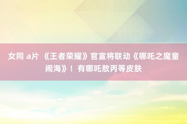 女同 a片 《王者荣耀》官宣将联动《哪吒之魔童闹海》！有哪吒敖丙等皮肤