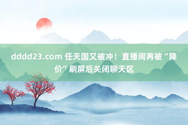 dddd23.com 任天国又被冲！直播间再被“降价”刷屏后关闭聊天区