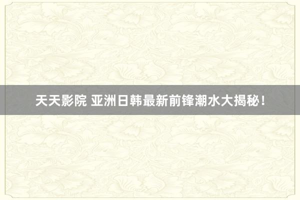 天天影院 亚洲日韩最新前锋潮水大揭秘！