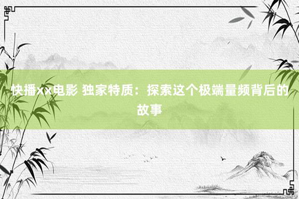快播xx电影 独家特质：探索这个极端量频背后的故事