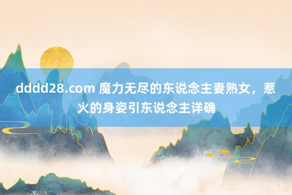 dddd28.com 魔力无尽的东说念主妻熟女，惹火的身姿引东说念主详确