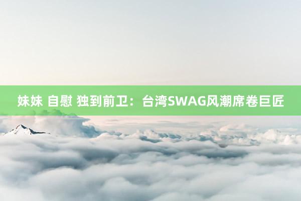 妹妹 自慰 独到前卫：台湾SWAG风潮席卷巨匠