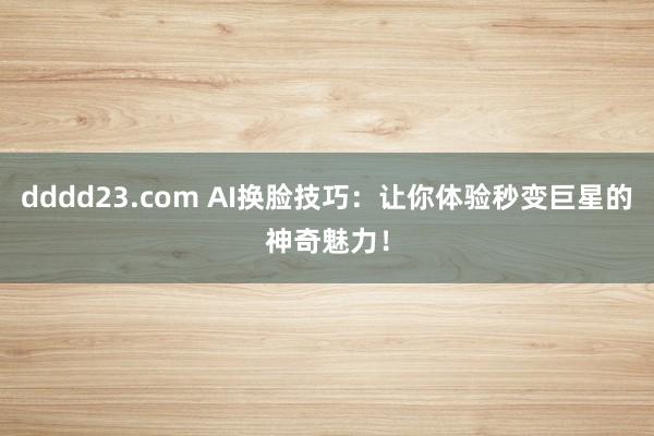 dddd23.com AI换脸技巧：让你体验秒变巨星的神奇魅力！