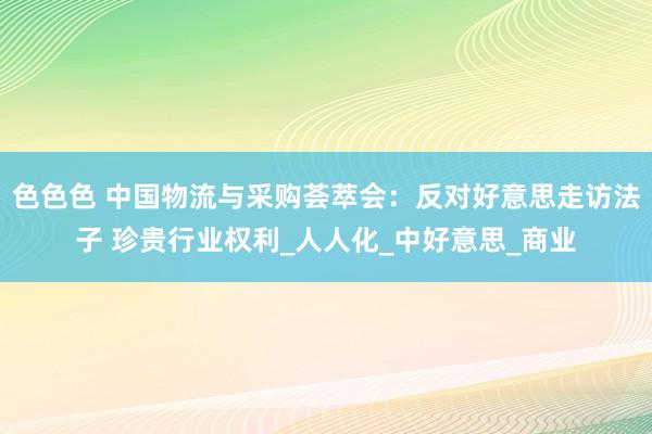 色色色 中国物流与采购荟萃会：反对好意思走访法子 珍贵行业权利_人人化_中好意思_商业