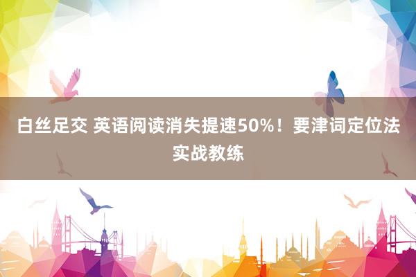 白丝足交 英语阅读消失提速50%！要津词定位法实战教练