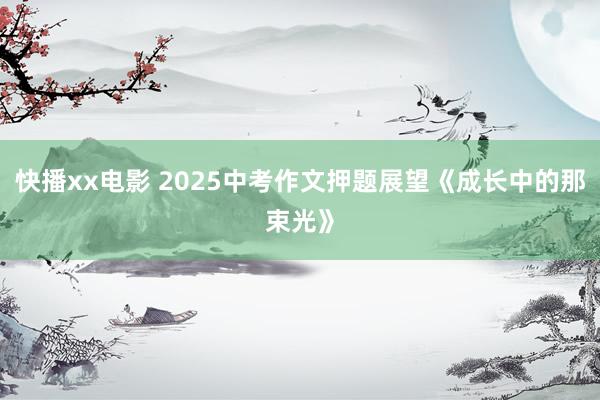 快播xx电影 2025中考作文押题展望《成长中的那束光》