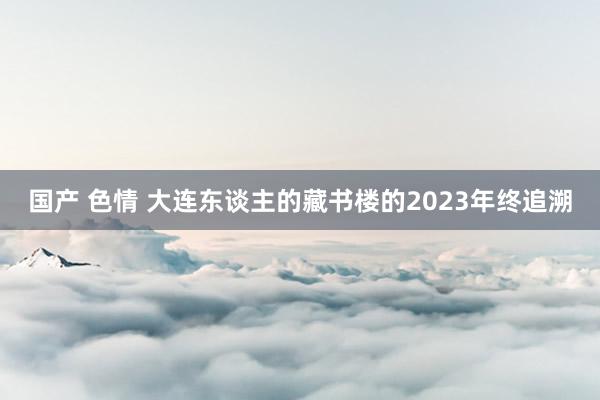国产 色情 大连东谈主的藏书楼的2023年终追溯
