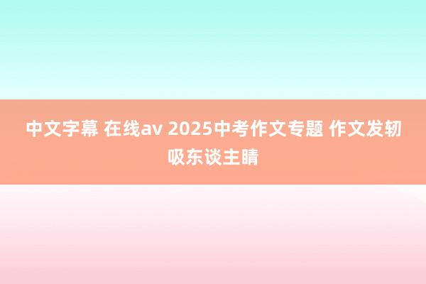 中文字幕 在线av 2025中考作文专题 作文发轫吸东谈主睛
