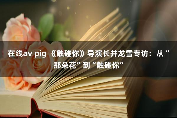在线av pig 《触碰你》导演长井龙雪专访：从“那朵花”到“触碰你”