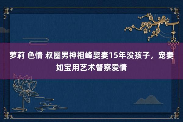 萝莉 色情 叔圈男神祖峰娶妻15年没孩子，宠妻如宝用艺术督察爱情