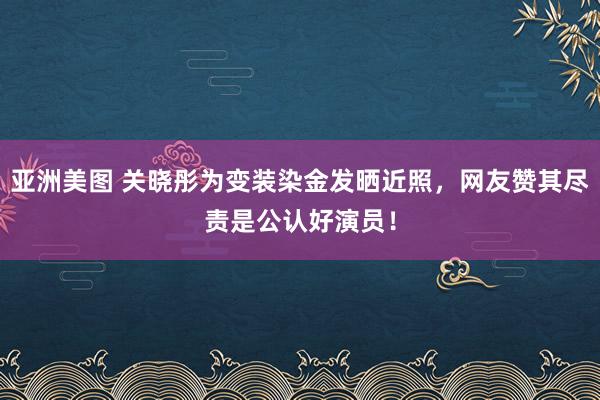 亚洲美图 关晓彤为变装染金发晒近照，网友赞其尽责是公认好演员！
