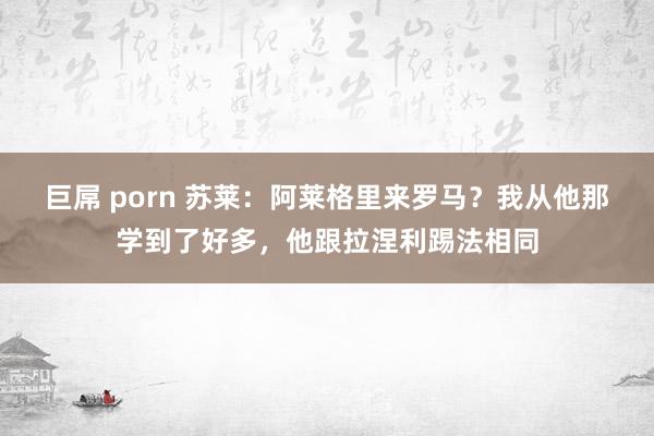 巨屌 porn 苏莱：阿莱格里来罗马？我从他那学到了好多，他跟拉涅利踢法相同