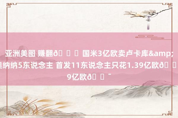 亚洲美图 赚翻😍国米3亿欧卖卢卡库&奥纳纳5东说念主 首发11东说念主只花1.39亿欧😯