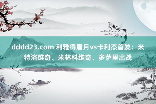 dddd23.com 利雅得眉月vs卡利杰首发：米特洛维奇、米林科维奇、多萨里出战