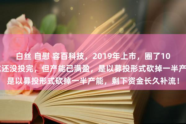 白丝 自慰 容百科技，2019年上市，圈了10几个亿，6年来募投形式还没投完，但产能已满盈，是以募投形式砍掉一半产能，剩下资金长久补流！
