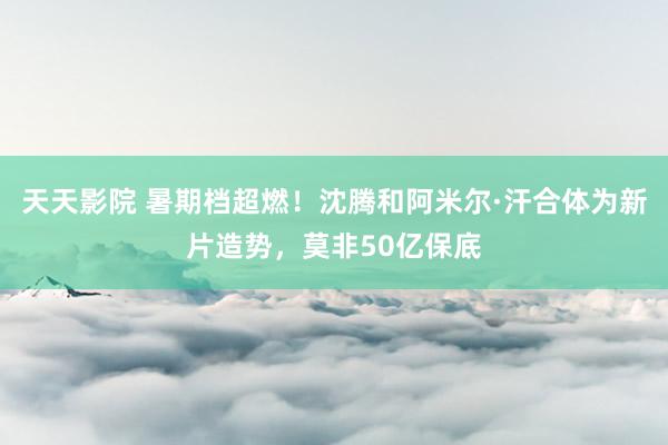 天天影院 暑期档超燃！沈腾和阿米尔·汗合体为新片造势，莫非50亿保底