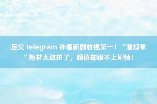 足交 telegram 孙俪新剧收视第一！“潜规章”题材太敢拍了，颜值却跟不上剧情！