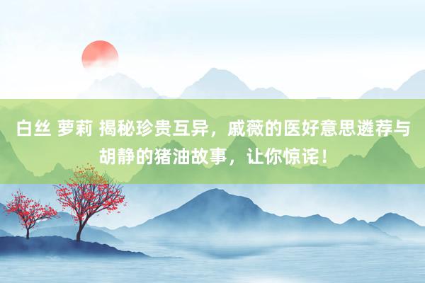 白丝 萝莉 揭秘珍贵互异，戚薇的医好意思遴荐与胡静的猪油故事，让你惊诧！