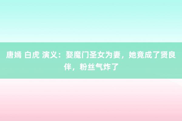 唐嫣 白虎 演义：娶魔门圣女为妻，她竟成了贤良伴，粉丝气炸了