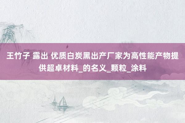 王竹子 露出 优质白炭黑出产厂家为高性能产物提供超卓材料_的名义_颗粒_涂料