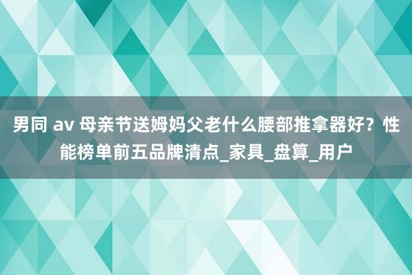 男同 av 母亲节送姆妈父老什么腰部推拿器好？性能榜单前五品牌清点_家具_盘算_用户