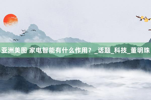 亚洲美图 家电智能有什么作用？_话题_科技_董明珠