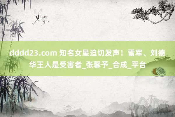 dddd23.com 知名女星迫切发声！雷军、刘德华王人是受害者_张馨予_合成_平台