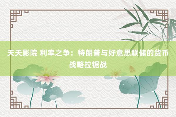 天天影院 利率之争：特朗普与好意思联储的货币战略拉锯战