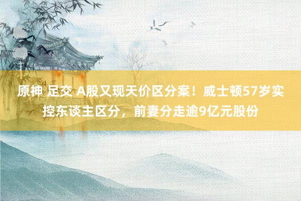 原神 足交 A股又现天价区分案！威士顿57岁实控东谈主区分，前妻分走逾9亿元股份