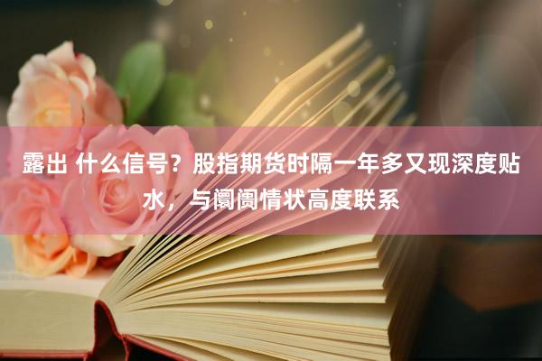 露出 什么信号？股指期货时隔一年多又现深度贴水，与阛阓情状高度联系