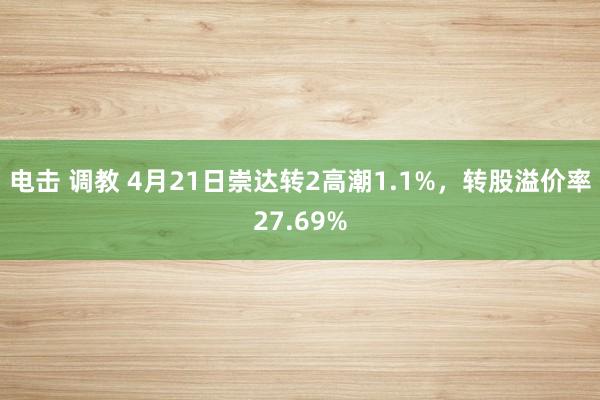 电击 调教 4月21日崇达转2高潮1.1%,转股溢价率27.69%