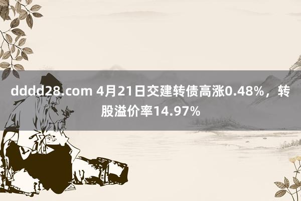 dddd28.com 4月21日交建转债高涨0.48%，转股溢价率14.97%