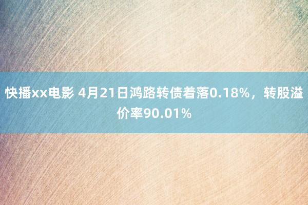 快播xx电影 4月21日鸿路转债着落0.18%，转股溢价率90.01%